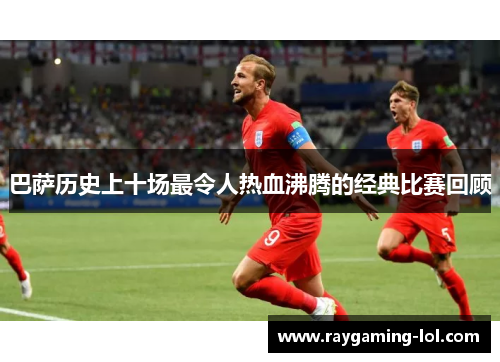 巴萨历史上十场最令人热血沸腾的经典比赛回顾