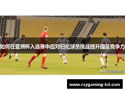 如何在亚洲杯入选赛中应对归化球员挑战提升国足竞争力