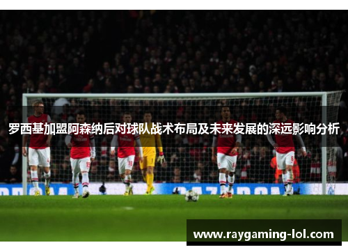 罗西基加盟阿森纳后对球队战术布局及未来发展的深远影响分析