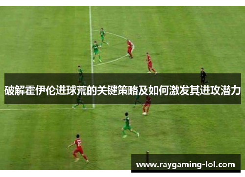 破解霍伊伦进球荒的关键策略及如何激发其进攻潜力