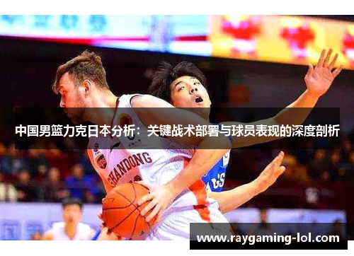 中国男篮力克日本分析：关键战术部署与球员表现的深度剖析
