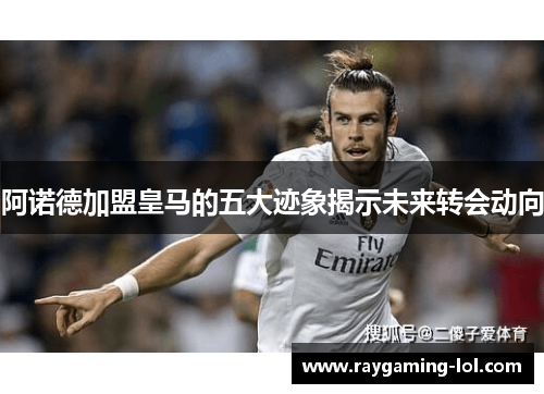 阿诺德加盟皇马的五大迹象揭示未来转会动向